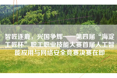 智匠逐鹿，兴国争辉——第四届“海淀工匠杯”职工职业技能大赛首届人工智能应用与网络安全竞赛决赛在即