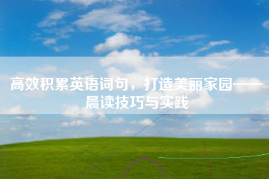 高效积累英语词句,打造美丽家园——晨读技巧与实践 高效积累英语词句,打造美丽家园——晨读技巧与实践