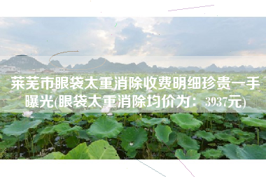 莱芜市眼袋太重消除收费明细珍贵一手曝光(眼袋太重消除均价为：3937元)