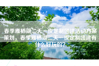 春季雁栖湖二天一夜定制团建活动方案策划，春季雁栖湖二天一夜定制团建有什么好玩的？