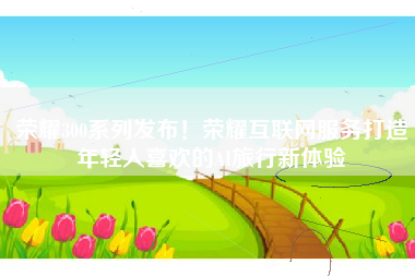 荣耀300系列发布！荣耀互联网服务打造年轻人喜欢的AI旅行新体验