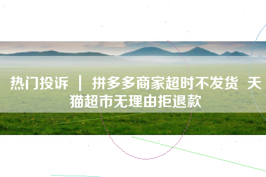热门投诉 ｜ 拼多多商家超时不发货  天猫超市无理由拒退款