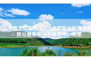 【干货】互联网大厂10年数据分析师大佬：数分最重要的不是技术，而是