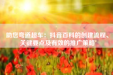 助您弯道超车：抖音百科的创建流程、关键要点及有效的推广策略