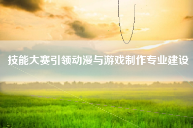 技能大赛引领动漫与游戏制作专业建设