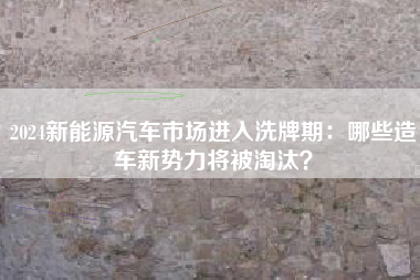 2024新能源汽车市场进入洗牌期：哪些造车新势力将被淘汰？