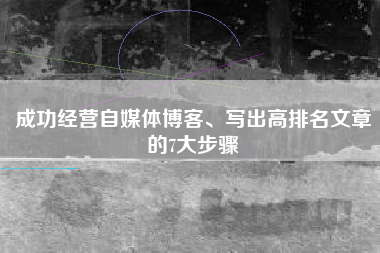 成功经营自媒体博客、写出高排名文章的7大步骤