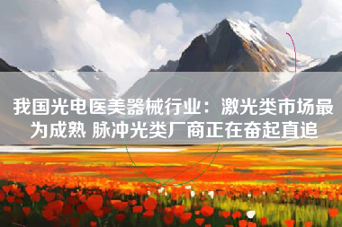 我国光电医美器械行业：激光类市场最为成熟 脉冲光类厂商正在奋起直追