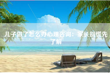 儿子做了怎么办心理咨询：家长别慌先了解