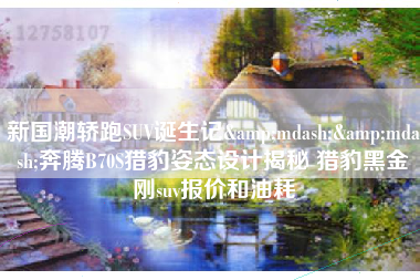 新国潮轿跑SUV诞生记&mdash;&mdash;奔腾B70S猎豹姿态设计揭秘 猎豹黑金刚suv报价和油耗
