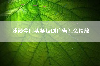 浅谈今日头条短剧广告怎么投放