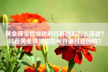黄金珠宝首饰店的抖音团购怎么搭建？抖音黄金珠宝店如何开通抖音团购？
