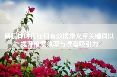 新媒体时代如何有效搜集文章关键词以提升检索效率与读者吸引力