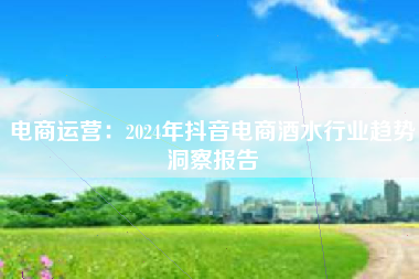 电商运营：2024年抖音电商酒水行业趋势洞察报告