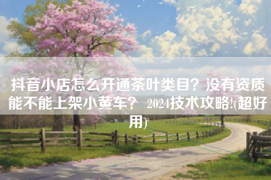 抖音小店怎么开通茶叶类目？没有资质能不能上架小黄车？ 2024技术攻略!(超好用)