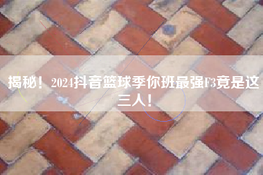 揭秘！2024抖音篮球季你班最强F3竟是这三人！