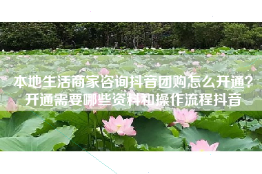 本地生活商家咨询抖音团购怎么开通？开通需要哪些资料和操作流程抖音