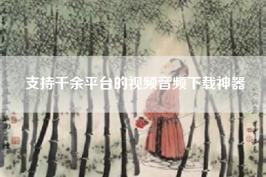 支持千余平台的视频音频下载神器