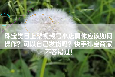 珠宝类目上架视频号小店具体应该如何操作？可以自己发货吗？快手珠宝商家不容错过！
