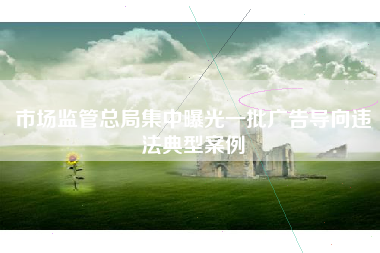 市场监管总局集中曝光一批广告导向违法典型案例