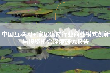 中国互联网+家居建材行业商业模式创新与投资机会深度研究报告