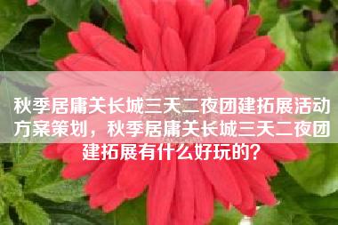 秋季居庸关长城三天二夜团建拓展活动方案策划，秋季居庸关长城三天二夜团建拓展有什么好玩的？