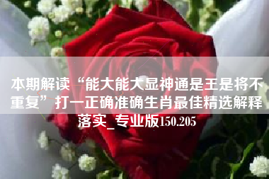 本期解读“能大能大显神通是王是将不重复”打一正确准确生肖最佳精选解释落实_专业版150.205