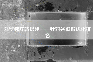外贸独立站搭建——针对谷歌做优化排名