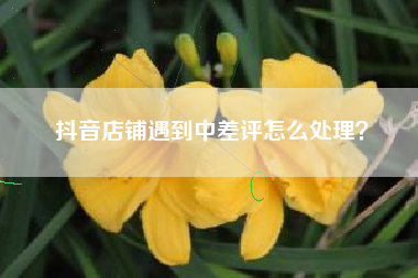抖音店铺遇到中差评怎么处理？