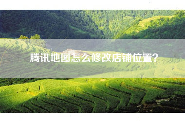 腾讯地图怎么修改店铺位置? 腾讯地图怎么修改店铺位置?