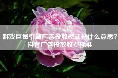 游戏巨量引擎广告投放模式是什么意思？抖音广告投放收费标准