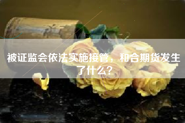 被证监会依法实施接管，和合期货发生了什么？