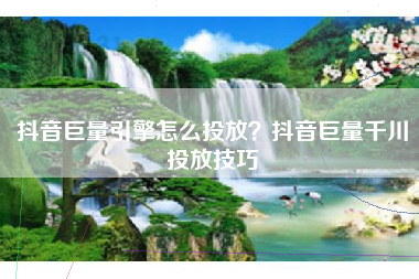 抖音巨量引擎怎么投放？抖音巨量千川投放技巧