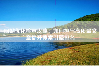网站优化检查攻略：如何撰写高质量文章提升搜索引擎排名