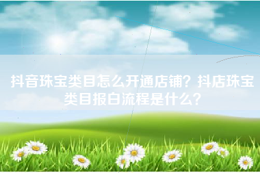 抖音珠宝类目怎么开通店铺？抖店珠宝类目报白流程是什么？