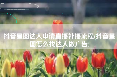 抖音星图达人申请直播补播流程(抖音星图怎么找达人做广告)