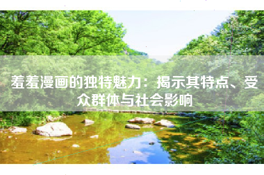 羞羞漫画的独特魅力：揭示其特点、受众群体与社会影响
