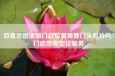 百度地图添加门店位置需要门头照片吗-门店地图定位服务