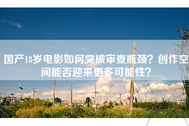国产18岁电影如何突破审查瓶颈？创作空间能否迎来更多可能性？
