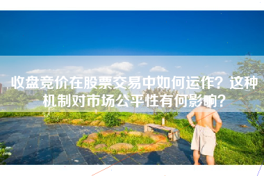 收盘竞价在股票交易中如何运作？这种机制对市场公平性有何影响？