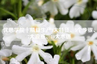 优思学院｜精益生产3大特征、5个步骤、7大浪费、10大术语
