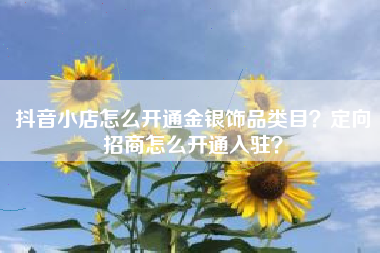 抖音小店怎么开通金银饰品类目？定向招商怎么开通入驻？
