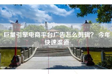巨量引擎电商平台广告怎么剪辑? 今年快速渠道 巨量引擎电商平台广告怎么剪辑? 今年快速渠道