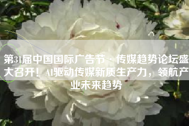 第31届中国国际广告节·传媒趋势论坛盛大召开！AI驱动传媒新质生产力，领航产业未来趋势