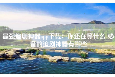 最强追剧神器app下载：你还在等什么-必备的追剧神器有哪些