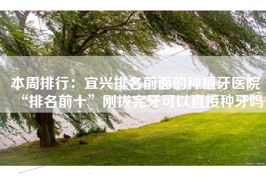 本周排行：宜兴排名前面的种植牙医院“排名前十”刚拔完牙可以直接种牙吗