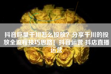 抖音巨量千川怎么投放？分享千川的投放全流程技巧思路！抖音运营 抖店直播运营