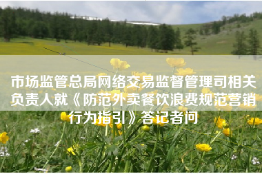 市场监管总局网络交易监督管理司相关负责人就《防范外卖餐饮浪费规范营销行为指引》答记者问