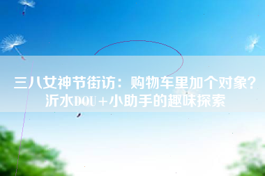 三八女神节街访：购物车里加个对象？沂水DOU+小助手的趣味探索