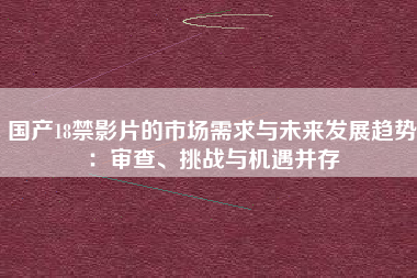国产18禁影片的市场需求与未来发展趋势：审查、挑战与机遇并存